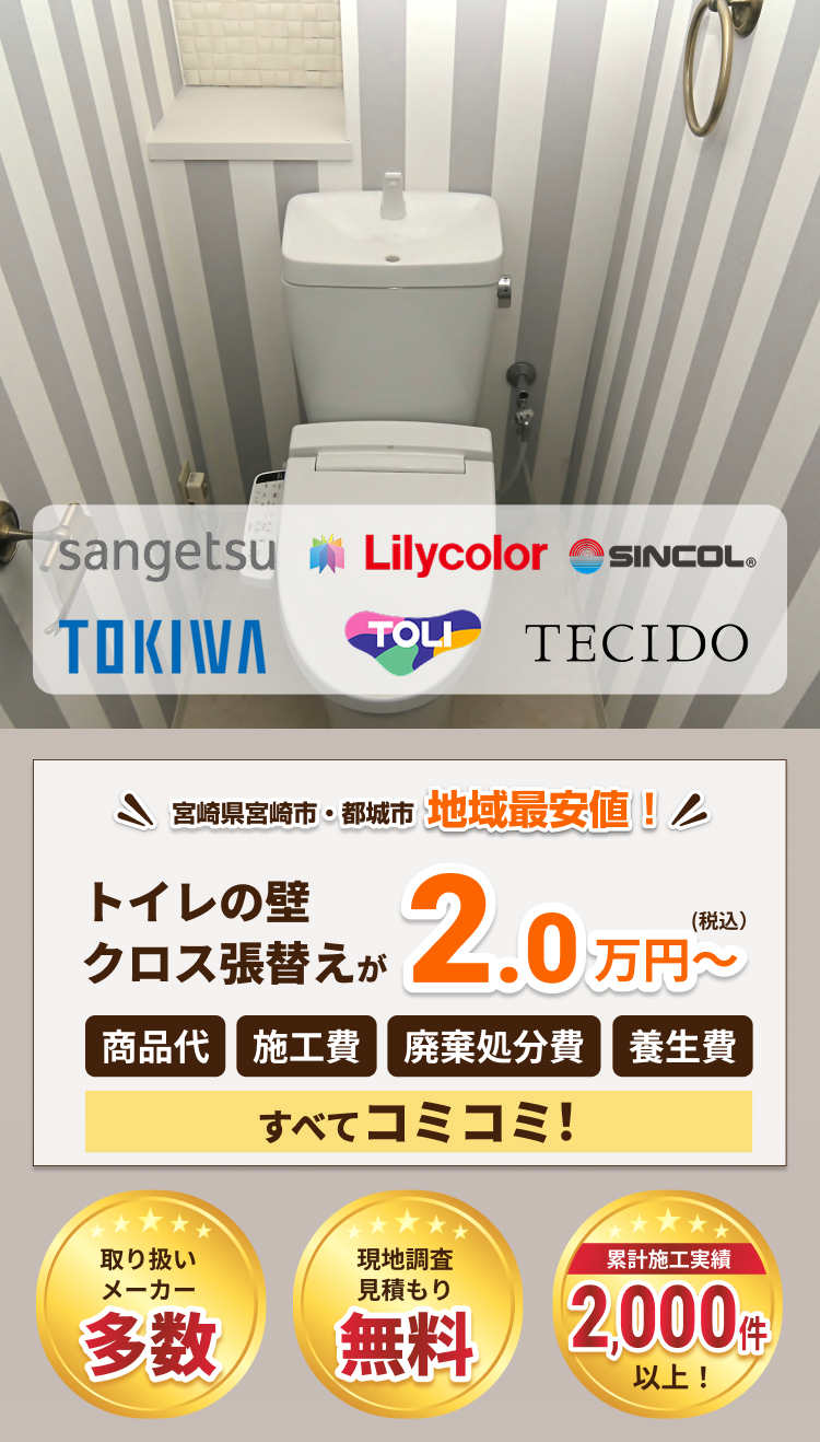 宮崎県宮崎市・都城市で地域最安値。トイレの壁クロス張替えが2.0万円から、商品代、施工費、廃棄処分費、養生費がすべてコミコミ。sangetsu、Lilycolor、SINCOL、TOKIWA、TOLI、TECIDO。取り扱いメーカー多数、現地調査・見積もり無料、累計施工実績2,000件以上。