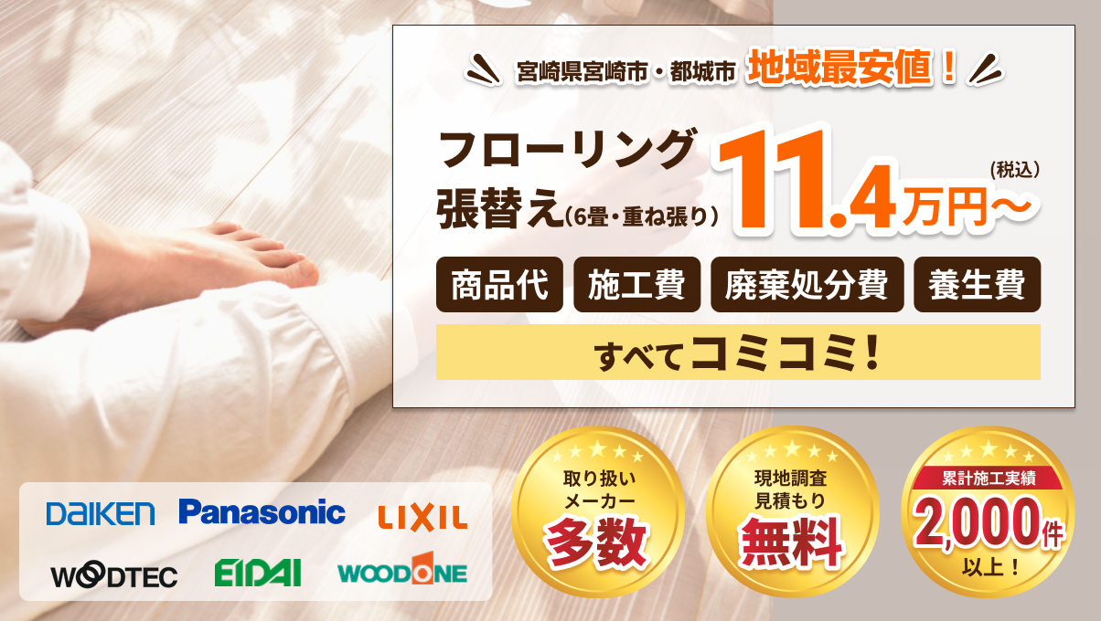 宮崎県宮崎市・都城市 地域最安値!フローリング張替え(6畳・重ね張り)11.4万円~ (税込)。商品代、施工費、廃棄処分費、養生費、すべてコミコミ!取り扱いメーカー多数 (DAIKEN, Panasonic, LIXIL, WOODTEC, EIDAI, WOODONE)。現地調査見積もり無料。累計施工実績 2,000件以上!
