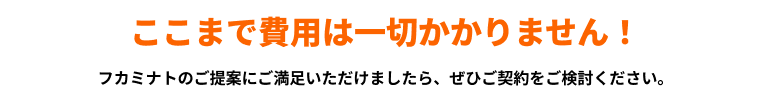 ここまで費用は一切かかりません!フカミナトのご提案にご満足いただけましたら、ぜひご契約をご検討ください。