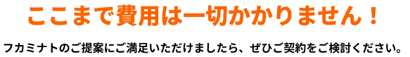 ここまで費用は一切かかりません!フカミナトのご提案にご満足いただけましたら、ぜひご契約をご検討ください。
