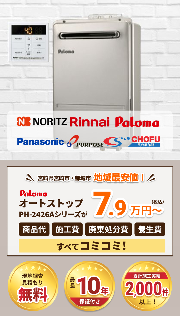 NORITZ、Rinnai、Paloma、Panasonic、PURPOSE、CHOFU
。宮崎県宮崎市・都城市で地域最安値。PalomaオートストップPH-2426Aシリーズが7.9万円から、商品代、施工費、廃棄処分費、養生費がすべてコミコミ。現地調査・見積もり無料、最長10年保証付き、累計施工実績2,000件以上。